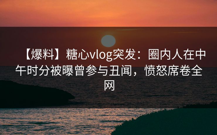 【爆料】糖心vlog突发：圈内人在中午时分被曝曾参与丑闻，愤怒席卷全网