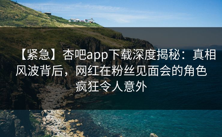 【紧急】杏吧app下载深度揭秘：真相风波背后，网红在粉丝见面会的角色疯狂令人意外