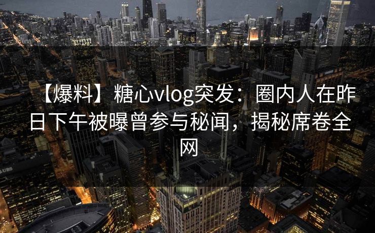 【爆料】糖心vlog突发：圈内人在昨日下午被曝曾参与秘闻，揭秘席卷全网