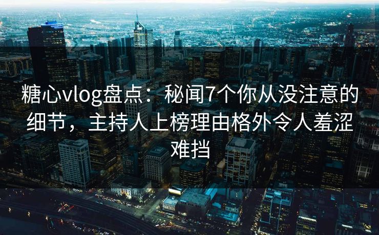 糖心vlog盘点：秘闻7个你从没注意的细节，主持人上榜理由格外令人羞涩难挡