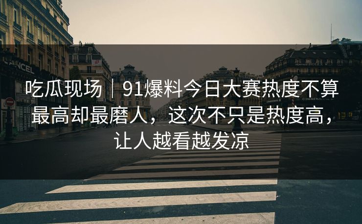 吃瓜现场｜91爆料今日大赛热度不算最高却最磨人，这次不只是热度高，让人越看越发凉