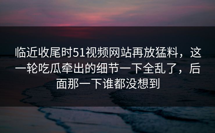 临近收尾时51视频网站再放猛料，这一轮吃瓜牵出的细节一下全乱了，后面那一下谁都没想到