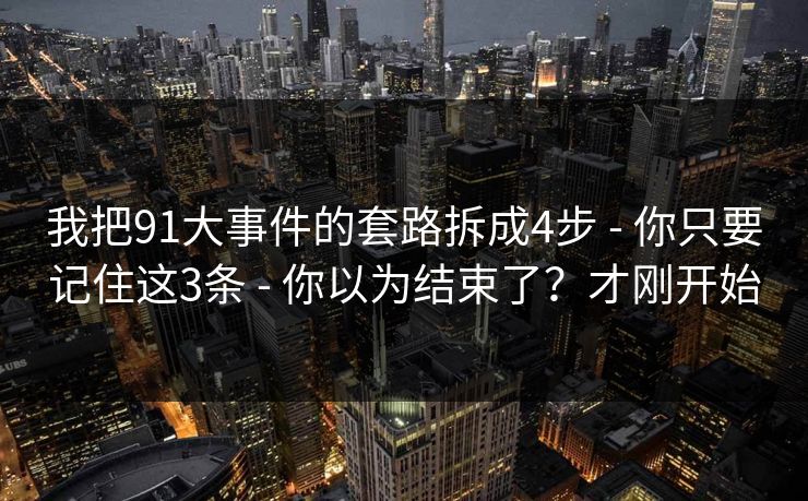 我把91大事件的套路拆成4步 - 你只要记住这3条 - 你以为结束了？才刚开始