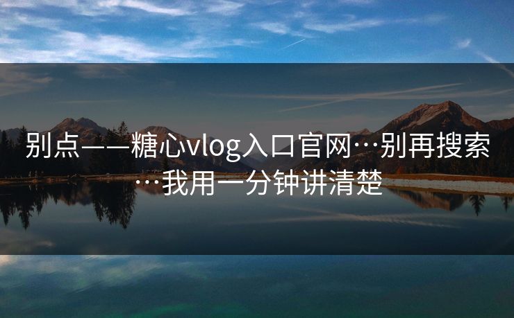 别点——糖心vlog入口官网…别再搜索…我用一分钟讲清楚