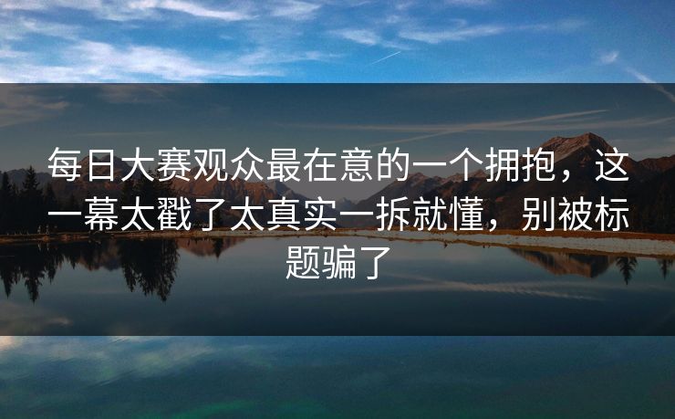 每日大赛观众最在意的一个拥抱，这一幕太戳了太真实一拆就懂，别被标题骗了