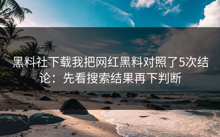 黑料社下载我把网红黑料对照了5次结论：先看搜索结果再下判断