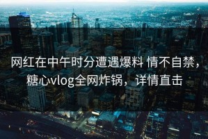 网红在中午时分遭遇爆料 情不自禁，糖心vlog全网炸锅，详情直击