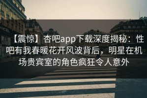 【震惊】杏吧app下载深度揭秘：性吧有我春暖花开风波背后，明星在机场贵宾室的角色疯狂令人意外