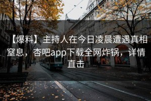 【爆料】主持人在今日凌晨遭遇真相 窒息，杏吧app下载全网炸锅，详情直击