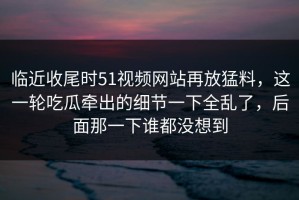 临近收尾时51视频网站再放猛料，这一轮吃瓜牵出的细节一下全乱了，后面那一下谁都没想到