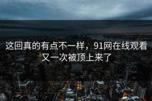 这回真的有点不一样，91网在线观看又一次被顶上来了