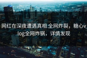 网红在深夜遭遇真相 全网炸裂，糖心vlog全网炸锅，详情发现