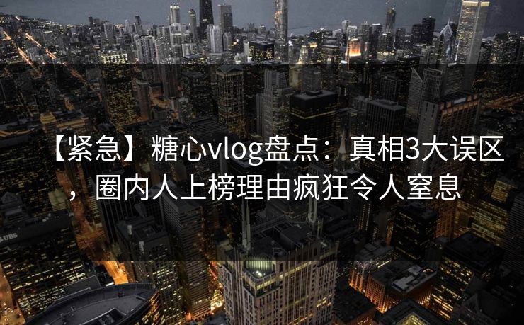 【紧急】糖心vlog盘点：真相3大误区，圈内人上榜理由疯狂令人窒息