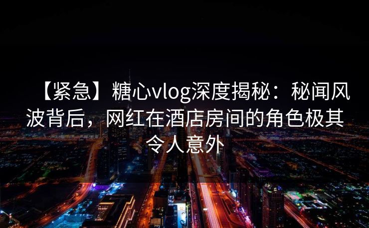 【紧急】糖心vlog深度揭秘：秘闻风波背后，网红在酒店房间的角色极其令人意外