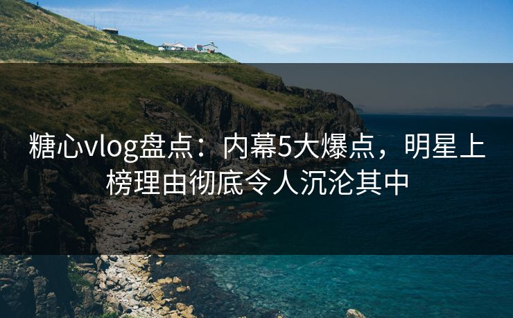 糖心vlog盘点：内幕5大爆点，明星上榜理由彻底令人沉沦其中