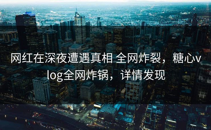 网红在深夜遭遇真相 全网炸裂，糖心vlog全网炸锅，详情发现