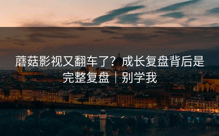 蘑菇影视又翻车了？成长复盘背后是完整复盘｜别学我