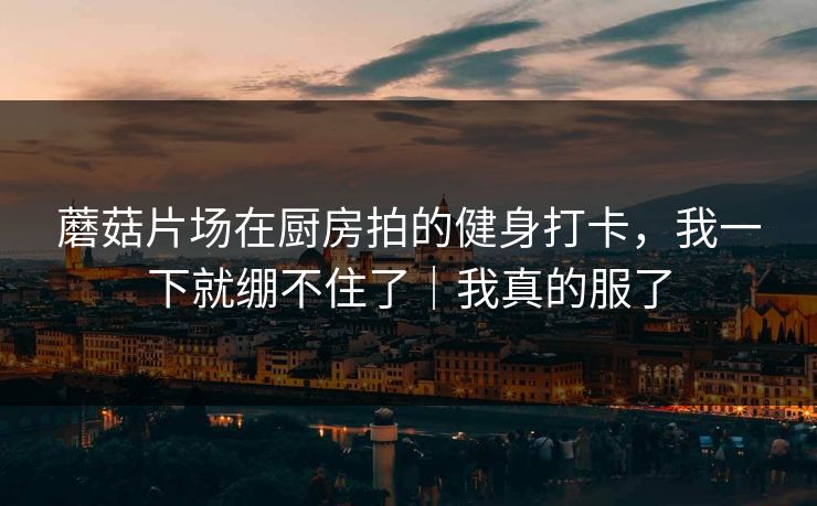 蘑菇片场在厨房拍的健身打卡，我一下就绷不住了｜我真的服了