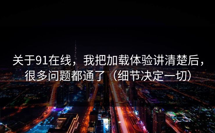 关于91在线，我把加载体验讲清楚后，很多问题都通了（细节决定一切）